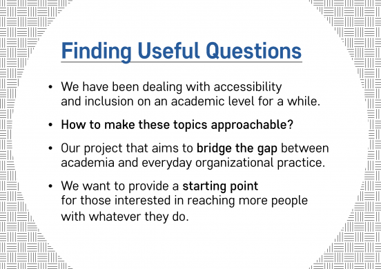 Text slide. Text reads: Finding Useful Questions: We have been dealing with accessibility and inclusion on an academic level for a while. How to make these topics approachable? Our project that aims to bridge the gap between academia and everyday organizational practice. We want to provide a starting point for those interested in reaching more people with whatever they do.